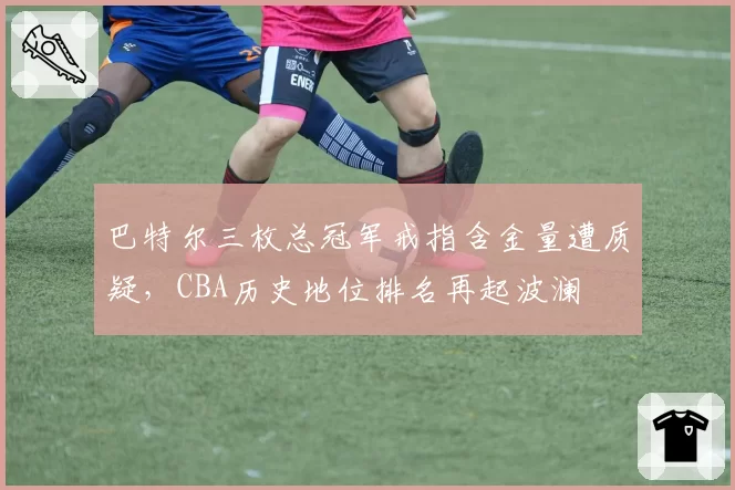 巴特尔三枚总冠军戒指含金量遭质疑,CBA历史地位排名再起波澜