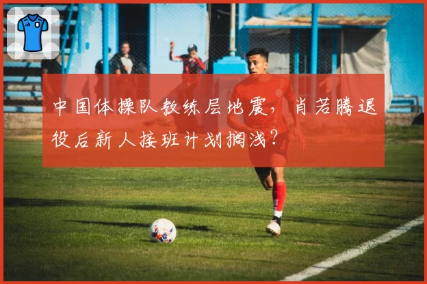 中国体操队教练层地震,肖若腾退役后新人接班计划搁浅?