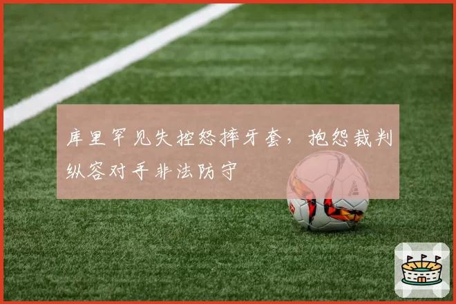 库里罕见失控怒摔牙套,抱怨裁判纵容对手非法防守