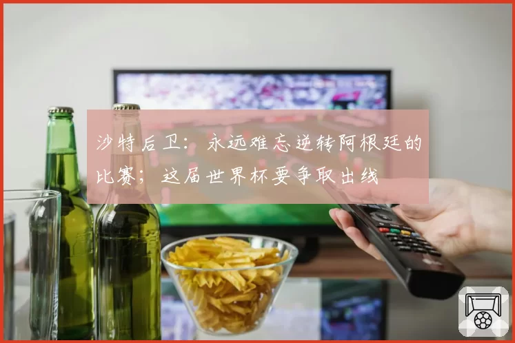 沙特后卫：永远难忘逆转阿根廷的比赛；这届世界杯要争取出线