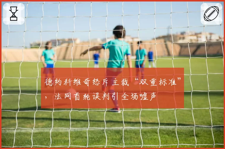 德约科维奇怒斥主裁“双重标准”，法网首轮误判引全场嘘声