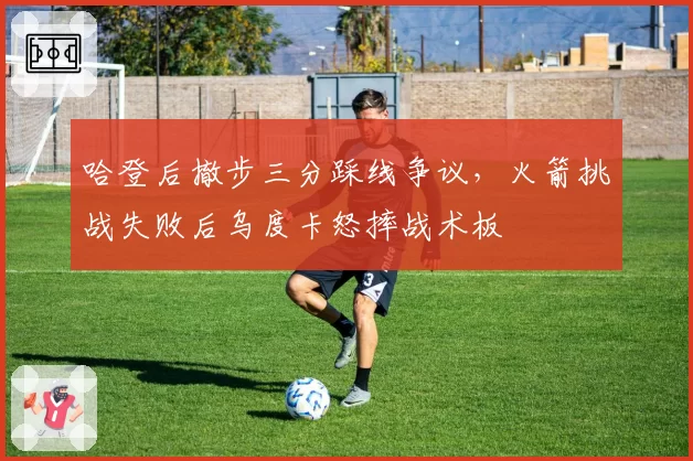 哈登后撤步三分踩线争议,火箭挑战失败后乌度卡怒摔战术板