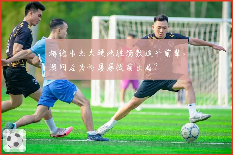 梅德韦杰夫硬地胜场数追平前辈，澳网后为何屡屡提前出局？