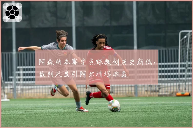 阿森纳本赛季点球数创历史新低，裁判尺度引阿尔特塔炮轰