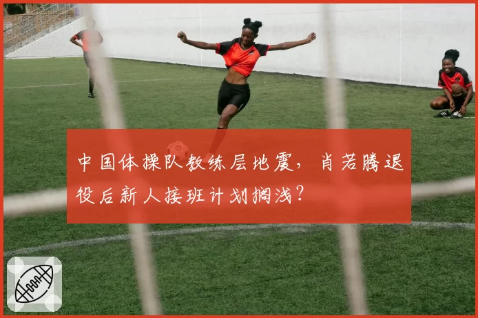 中国体操队教练层地震,肖若腾退役后新人接班计划搁浅?