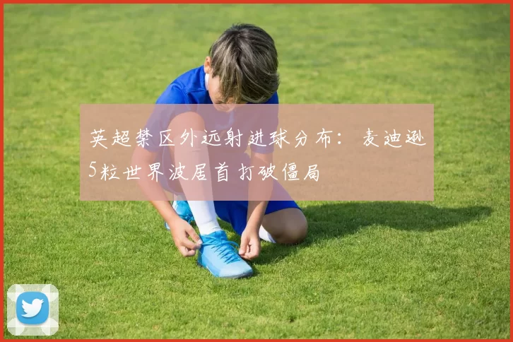 英超禁区外远射进球分布：麦迪逊5粒世界波居首打破僵局