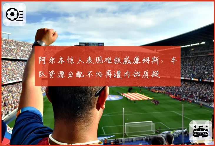 阿尔本惊人表现难救威廉姆斯，车队资源分配不均再遭内部质疑