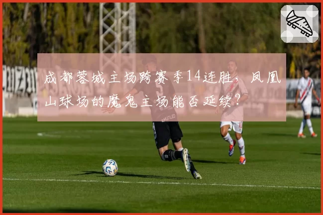 成都蓉城主场跨赛季14连胜,凤凰山球场的魔鬼主场能否延续?