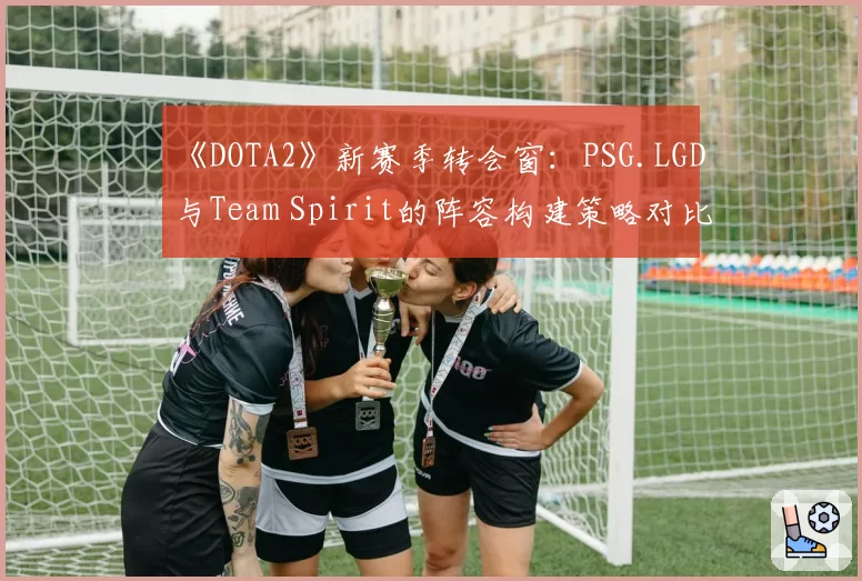 《DOTA2》新赛季转会窗：PSG.LGD与Team Spirit的阵容构建策略对比