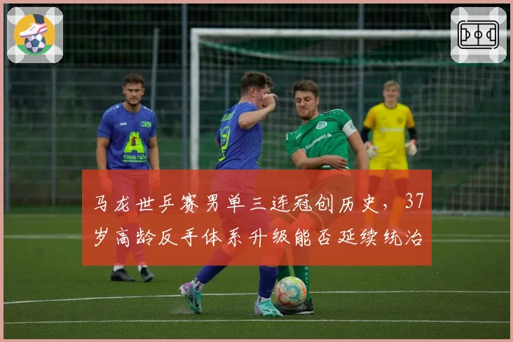 马龙世乒赛男单三连冠创历史,37岁高龄反手体系升级能否延续统治?
