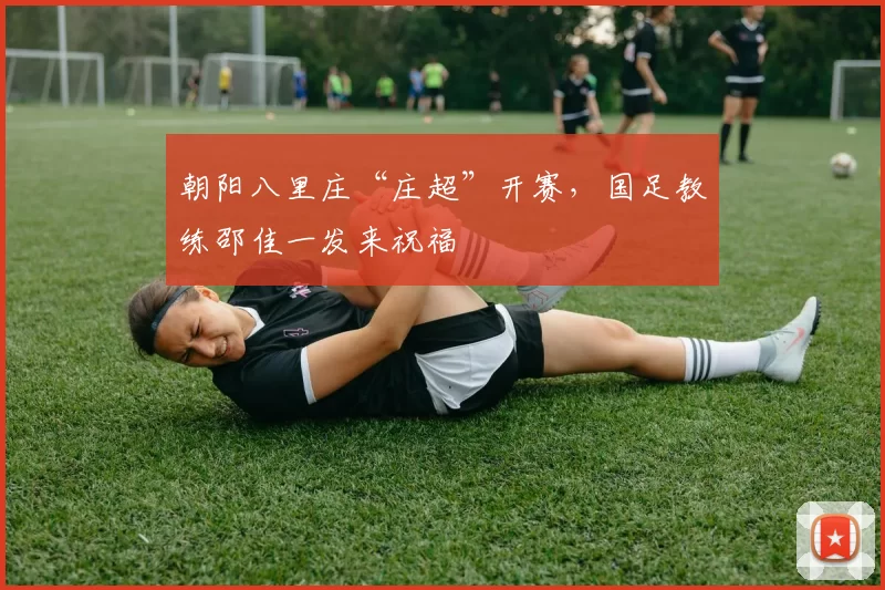朝阳八里庄“庄超”开赛,国足教练邵佳一发来祝福