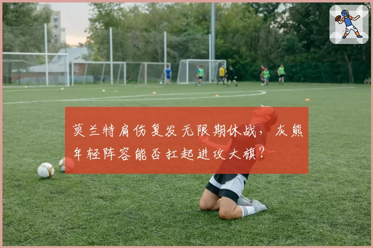 莫兰特肩伤复发无限期休战，灰熊年轻阵容能否扛起进攻大旗？