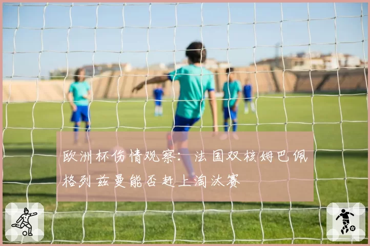 欧洲杯伤情观察:法国双核姆巴佩格列兹曼能否赶上淘汰赛