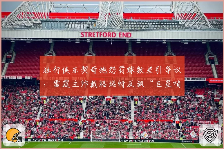 独行侠东契奇抱怨罚球数差引争议，雷霆主帅戴格诺特反讽“巨星哨”数据对比