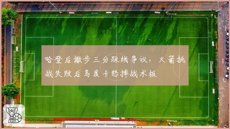 哈登后撤步三分踩线争议,火箭挑战失败后乌度卡怒摔战术板