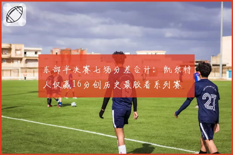东部半决赛七场分差合计：凯尔特人仅赢16分创历史最胶着系列赛