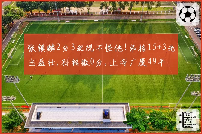 张镇麟2分3犯规不怪他!弗格15+3老当益壮,孙铭徽0分,上海广厦49平