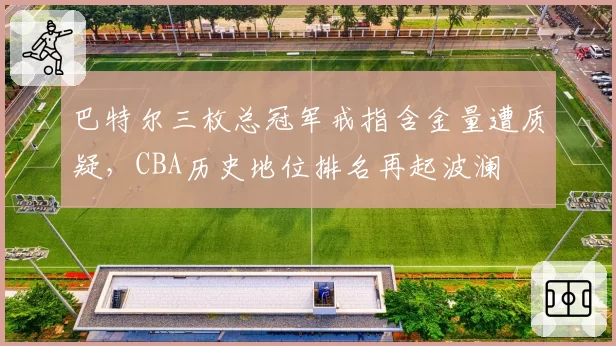 巴特尔三枚总冠军戒指含金量遭质疑,CBA历史地位排名再起波澜