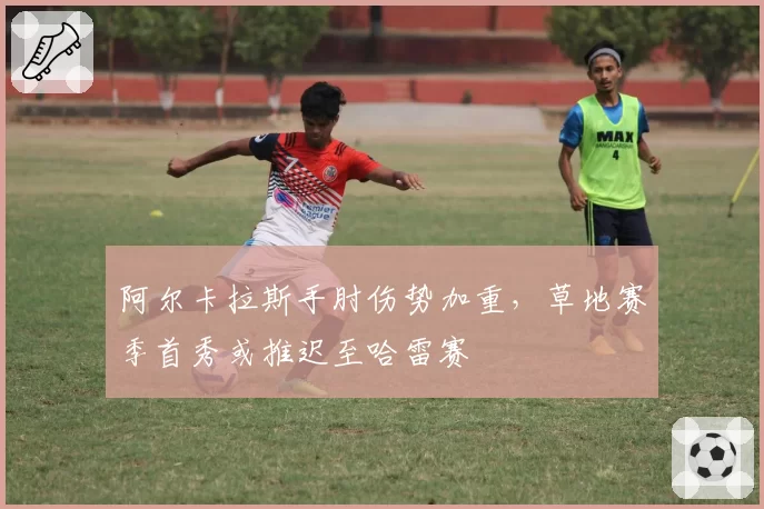 阿尔卡拉斯手肘伤势加重，草地赛季首秀或推迟至哈雷赛