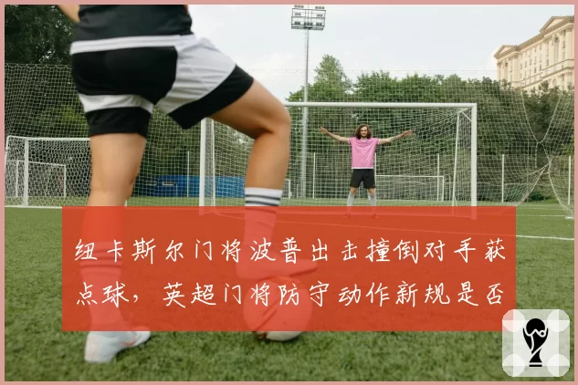 纽卡斯尔门将波普出击撞倒对手获点球，英超门将防守动作新规是否矫枉过正？