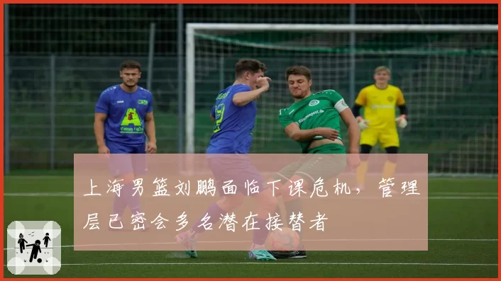 上海男篮刘鹏面临下课危机,管理层已密会多名潜在接替者