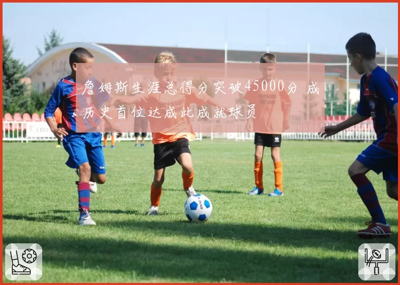 詹姆斯生涯总得分突破45000分 成历史首位达成此成就球员