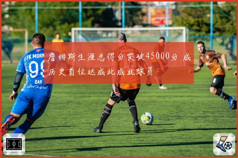 詹姆斯生涯总得分突破45000分 成历史首位达成此成就球员