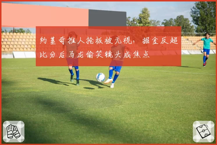 约基奇推人抢板被无视,掘金反超比分后马龙偷笑镜头成焦点