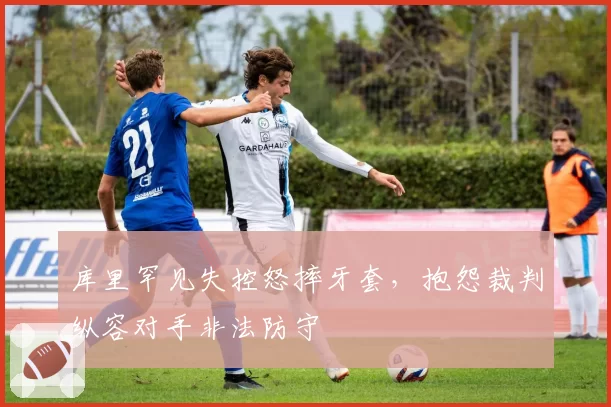 库里罕见失控怒摔牙套,抱怨裁判纵容对手非法防守
