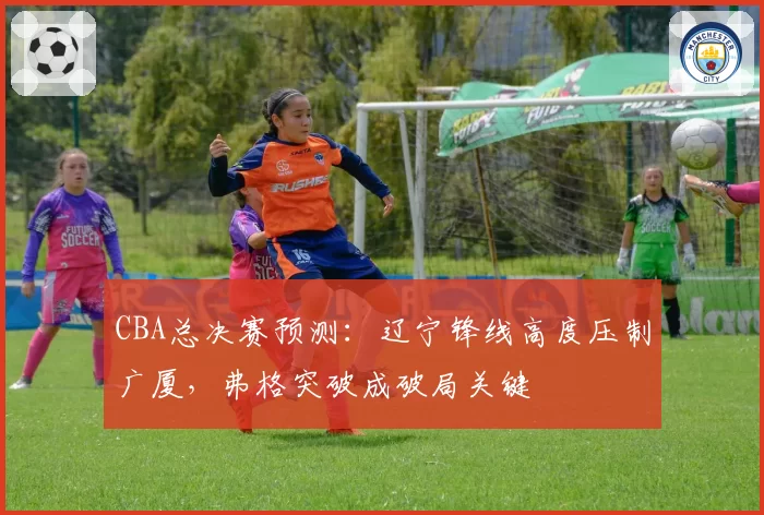 CBA总决赛预测：辽宁锋线高度压制广厦，弗格突破成破局关键