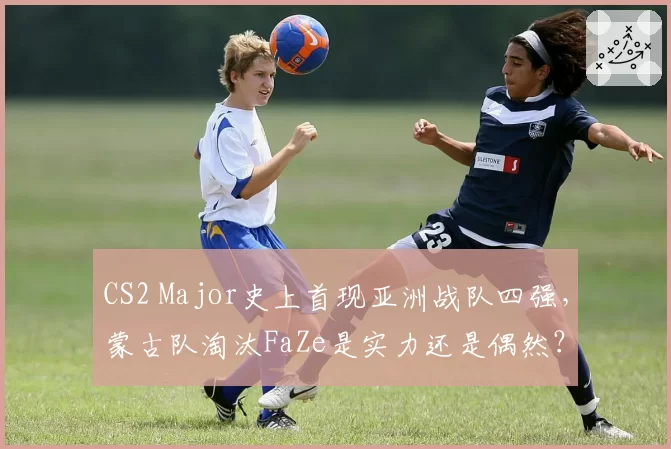 CS2 Major史上首现亚洲战队四强，蒙古队淘汰FaZe是实力还是偶然？