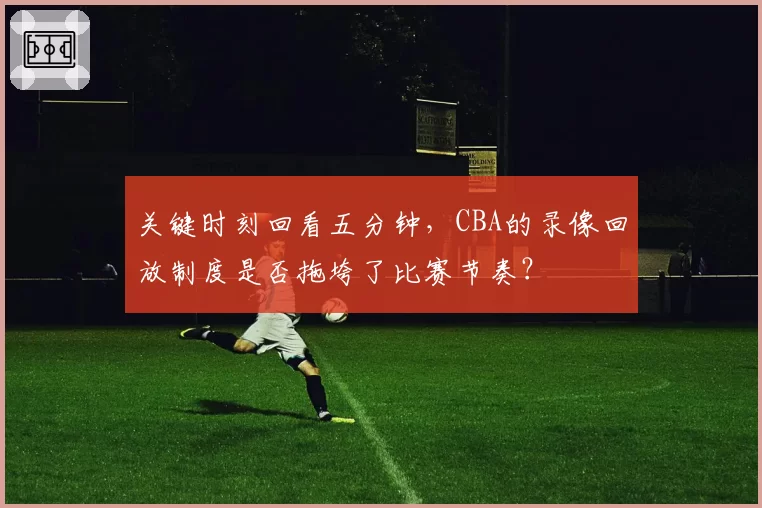 关键时刻回看五分钟，CBA的录像回放制度是否拖垮了比赛节奏？