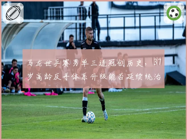 马龙世乒赛男单三连冠创历史,37岁高龄反手体系升级能否延续统治?