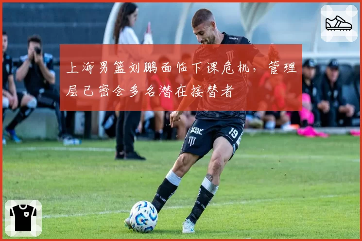 上海男篮刘鹏面临下课危机,管理层已密会多名潜在接替者