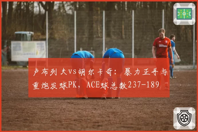卢布列夫vs胡尔卡奇:暴力正手与重炮发球PK,ACE球总数237-189