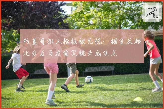 约基奇推人抢板被无视,掘金反超比分后马龙偷笑镜头成焦点