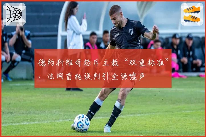 德约科维奇怒斥主裁“双重标准”,法网首轮误判引全场嘘声